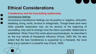 Ethical Considerations
Transference and the Counselling relationship
Unconscious feelings
Unconscious transference feelings can be positive or negative, distrustful,
idealising, loving, erotic, envious or antagonistic. Though these (and many
other possible responses) may not be obvious at the beginning of
counselling, they tend to emerge once the client–counsellor relationship is
established. When Freud first wrote about psychoanalysis, he described it
as ‘the true vehicle of therapeutic influence’ (Freud, 1909: 84). He also
added that the less transference is suspected by a therapist, the more
likely it is to operate in a powerful way (Freud, 1909).
 