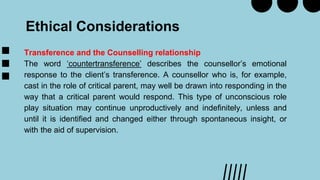 Ethical Considerations
Transference and the Counselling relationship
The word ‘countertransference’ describes the counsellor’s emotional
response to the client’s transference. A counsellor who is, for example,
cast in the role of critical parent, may well be drawn into responding in the
way that a critical parent would respond. This type of unconscious role
play situation may continue unproductively and indefinitely, unless and
until it is identified and changed either through spontaneous insight, or
with the aid of supervision.
 