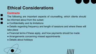 Ethical Considerations
Contracts
The following are important aspects of counselling, which clients should
be informed about from the outset:
● Confidentiality and its limitations
● Details regarding frequency and length of sessions and where these will
take place
● Financial terms if these apply, and how payments should be made
● Arrangements concerning missed appointments
● Details about holidays
 