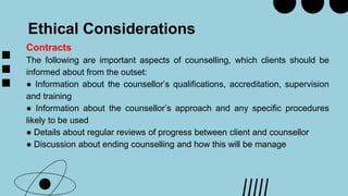 Ethical Considerations
Contracts
The following are important aspects of counselling, which clients should be
informed about from the outset:
● Information about the counsellor’s qualifications, accreditation, supervision
and training
● Information about the counsellor’s approach and any specific procedures
likely to be used
● Details about regular reviews of progress between client and counsellor
● Discussion about ending counselling and how this will be manage
 