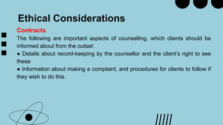 Ethical Considerations
Contracts
The following are important aspects of counselling, which clients should be
informed about from the outset:
● Details about record-keeping by the counsellor and the client’s right to see
these
● Information about making a complaint, and procedures for clients to follow if
they wish to do this.
 