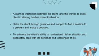  A planned interaction between the client and the worker to assist
client in altering his/her present behaviour.
 Helps the client through guidance and support to find a solution to
a problem and make a decision.
 To enhance the client’s ability to understand his/her situation and
adequately cope with the demands and challenges of life.
 