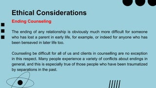 Ethical Considerations
Ending Counseling
The ending of any relationship is obviously much more difficult for someone
who has lost a parent in early life, for example, or indeed for anyone who has
been bereaved in later life too.
Counseling be difficult for all of us and clients in counselling are no exception
in this respect. Many people experience a variety of conflicts about endings in
general, and this is especially true of those people who have been traumatized
by separations in the past.
 