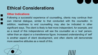 Ethical Considerations
Other Indications
Following a successful experience of counselling, clients may continue their
own internal dialogue, similar to that conducted with the counsellor. In
addition, readiness to end counselling may also be indicated in other
significant ways. The client is likely to feel more independent, for example, and
as a result of this independence will see the counsellor as a ‘real’ person,
rather than an object or a transference figure. Increased understanding of ‘self’
is another aspect of client development, and often clients will demonstrate
more assertive attitudes as a result of this.
 