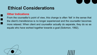 Ethical Considerations
Other Indications
From the counsellor’s point of view, this change is often ‘felt’ in the sense that
the client’s transference is no longer experienced and the counsellor becomes
more relaxed. When client and counsellor actually do separate, they do so as
equals who have worked together towards a goal (Solomon, 1992).
 