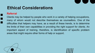Ethical Considerations
Referral
Clients may be helped by people who work in a variety of helping occupations,
many of whom would not describe themselves as counsellors. One of the
difficulties that helpers may have, as a result of these trends, is to determine
the limits of their own capabilities in providing the right support for clients. An
important aspect of training, therefore, is identification of specific problem
areas that might require other forms of help or support.
 