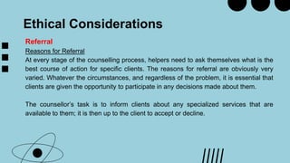 Ethical Considerations
Referral
Reasons for Referral
At every stage of the counselling process, helpers need to ask themselves what is the
best course of action for specific clients. The reasons for referral are obviously very
varied. Whatever the circumstances, and regardless of the problem, it is essential that
clients are given the opportunity to participate in any decisions made about them.
The counsellor’s task is to inform clients about any specialized services that are
available to them; it is then up to the client to accept or decline.
 