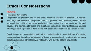 Ethical Considerations
Referral
Resources for Referral
Preparation is probably one of the most important aspects of referral. All helpers,
including those whose work is part of other occupational responsibilities, need to be well
informed about all the resources available to them within the community and, indeed,
beyond. The names, addresses and telephone numbers of other professional workers
who might be in a position to help clients with specific needs should be kept on record.
Good liaison and consultation with other professionals is essential too. Continuing
education has the added advantage of keeping counsellors in contact with as many
people as possible, either locally or nationally, who may be able to help clients.
 