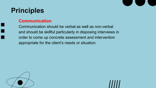 Principles
Communication
Communication should be verbal as well as non-verbal
and should be skillful particularly in disposing interviews in
order to come up concrete assessment and intervention
appropriate for the client’s needs or situation.
 