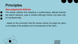 Principles
Non-judgmental Attitude
The worker refrains from adopting a condemnatory attitude towards
the client’s behavior, past or present although he/she may take note
of it professionally.
- based on the conviction that the worker should not judge the client
on the basis of the problem and circumstances of the client.
 