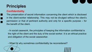 Principles
Confidentiality
The preservation of secret information concerning the client which is disclosed
in the client-worker relationship. This may not be divulged without the client’s
permission or that of pertinent authority and only for a specific purpose – for
the benefit of the client.
- In social casework, the principles of keeping the information confidential is
the right of the client and the duty of the social worker. It is an ethical practice
and obligation of the social caseworker.
- When or why sometimes confidentiality be reconsidered?
 