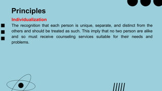 Principles
Individualization
The recognition that each person is unique, separate, and distinct from the
others and should be treated as such. This imply that no two person are alike
and so must receive counseling services suitable for their needs and
problems.
 