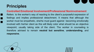 Principles
Controlled Emotional Involvement/Professional Noninvolvement
Refers to the worker’s way of reacting to the client’s purposeful expression of
feelings and implies professional detachment. It means that although the
worker must be empathetic, she/he must guard against becoming emotionally
involved with his/her client as this will likely color what should be an objective
viewpoint; usually taking side of the client. The worker in counseling is
therefore advised to remain neutral but sensitive, understanding, and
responsive.
 