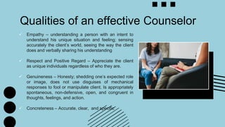  Empathy – understanding a person with an intent to
understand his unique situation and feeling; sensing
accurately the client’s world, seeing the way the client
does and verbally sharing his understanding
 Respect and Positive Regard – Appreciate the client
as unique individuals regardless of who they are.
 Genuineness – Honesty; shedding one’s expected role
or image, does not use disguises of mechanical
responses to fool or manipulate client. Is appropriately
spontaneous, non-defensive, open, and congruent in
thoughts, feelings, and action.
 Concreteness – Accurate, clear, and specific
Qualities of an effective Counselor
 