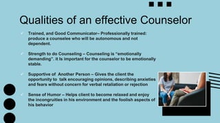  Trained, and Good Communicator– Professionally trained:
produce a counselee who will be autonomous and not
dependent.
 Strength to do Counseling – Counseling is “emotionally
demanding”. it Is important for the counselor to be emotionally
stable.
 Supportive of Another Person – Gives the client the
opportunity to talk encouraging opinions, describing anxieties
and fears without concern for verbal retaliation or rejection
 Sense of Humor – Helps client to become relaxed and enjoy
the incongruities in his environment and the foolish aspects of
his behavior
Qualities of an effective Counselor
 