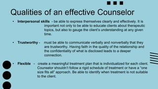 Qualities of an effective Counselor
• Interpersonal skills - be able to express themselves clearly and effectively. It is
important not only to be able to educate clients about therapeutic
topics, but also to gauge the client’s understanding at any given
time.
• Trustworthy - must be able to communicate verbally and nonverbally that they
are trustworthy. Having faith in the quality of the relationship and
the confidentiality of what is disclosed leads to a deeper
connection.
• Flexible - create a meaningful treatment plan that is individualized for each client.
Counselor shouldn’t follow a rigid schedule of treatment or have a “one
size fits all” approach. Be able to identify when treatment is not suitable
to the client.
 