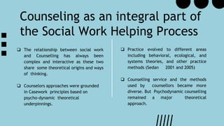 Counseling as an integral part of
the Social Work Helping Process
 Practice evolved to different areas
including behavioral, ecological, and
systems theories, and other practice
methods (Sedan 2001 and 2005)
 Counselling service and the methods
used by counsellors became more
diverse. But Psychodynamic counselling
remained a major theoretical
approach.
 The relationship between social work
and Counselling has always been
complex and interactive as these two
share some theoretical origins and ways
of thinking.
 Counselors approaches were grounded
in Casework principles based on
psycho-dynamic theoretical
underpinnings.
 