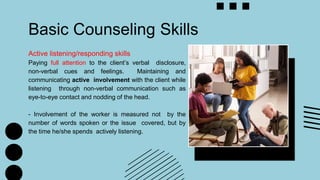 Basic Counseling Skills
Active listening/responding skills
Paying full attention to the client’s verbal disclosure,
non-verbal cues and feelings. Maintaining and
communicating active involvement with the client while
listening through non-verbal communication such as
eye-to-eye contact and nodding of the head.
- Involvement of the worker is measured not by the
number of words spoken or the issue covered, but by
the time he/she spends actively listening.
 