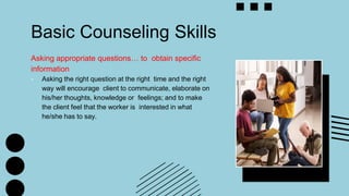 Basic Counseling Skills
Asking appropriate questions… to obtain specific
information
- Asking the right question at the right time and the right
way will encourage client to communicate, elaborate on
his/her thoughts, knowledge or feelings; and to make
the client feel that the worker is interested in what
he/she has to say.
 