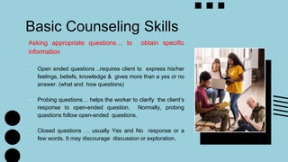Basic Counseling Skills
Asking appropriate questions… to obtain specific
information
- Open ended questions ..requires client to express his/her
feelings, beliefs, knowledge & gives more than a yes or no
answer. (what and how questions)
- Probing questions… helps the worker to clarify the client’s
response to open-ended question. Normally, probing
questions follow open-ended questions.
- Closed questions … usually Yes and No response or a
few words. It may discourage discussion or exploration.
 
