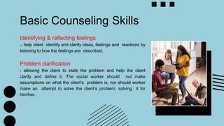 Basic Counseling Skills
Identifying & reflecting feelings
– help client identify and clarify ideas, feelings and reactions by
listening to how the feelings are described.
Problem clarification
- allowing the client to state the problem and help the client
clarify and define it. The social worker should not make
assumptions on what the client’s problem is, nor should worker
make an attempt to solve the client’s problem, solving it for
him/her.
 
