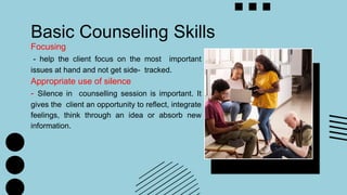 Basic Counseling Skills
Focusing
- help the client focus on the most important
issues at hand and not get side- tracked.
Appropriate use of silence
- Silence in counselling session is important. It
gives the client an opportunity to reflect, integrate
feelings, think through an idea or absorb new
information.
 