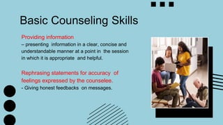 Basic Counseling Skills
Providing information
– presenting information in a clear, concise and
understandable manner at a point in the session
in which it is appropriate and helpful.
Rephrasing statements for accuracy of
feelings expressed by the counselee.
- Giving honest feedbacks on messages.
 
