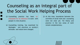 Counseling as an integral part of
the Social Work Helping Process
 At this time, boundaries between the
activities of social work and counseling
were not clear yet. Yet theory and
practice in the two areas of work
remain complementary.
 Counselling practice has been re-
evaluated for its relevance in work with
people in crisis situation.
 Counselling training, has examined its
ideologies and practices as society’s
attitudes and values have changed.
 