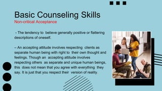 Basic Counseling Skills
Non-critical Acceptance
- The tendency to believe generally positive or flattering
descriptions of oneself.
– An accepting attitude involves respecting clients as
separate human being with right to their own thought and
feelings. Though an accepting attitude involves
respecting others as separate and unique human beings,
this does not mean that you agree with everything they
say. It is just that you respect their version of reality.
 