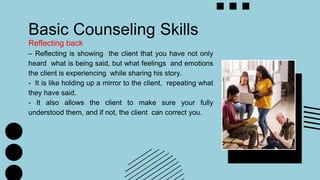 Basic Counseling Skills
Reflecting back
– Reflecting is showing the client that you have not only
heard what is being said, but what feelings and emotions
the client is experiencing while sharing his story.
- It is like holding up a mirror to the client, repeating what
they have said.
- It also allows the client to make sure your fully
understood them, and if not, the client can correct you.
 