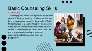 Basic Counseling Skills
Challenging
- Is bringing into focus discrepancies in the other
person’s feelings, thinking of behaviour that they
tend to overlook or ignore. In the words of Fritz
Perls (founder of Gestalt therapy) “ the neurotic
is the person who is unable to see the obvious”..
Where our blind spots and distortions differ, we
are in a position to feedback to them
discrepancies that we notice from our
perspective.
 