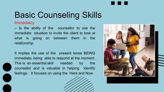 Basic Counseling Skills
Immediacy
– Is the ability of the counsellor to use the
immediate situation to invite the client to look at
what is going on between them in the
relationship.
It implies the use of the present tense BEING
immediate, being able to respond at the moment.
This is an essential skill needed by the
counsellor and is valuable in helping identify
feelings. It focuses on using the Here and Now.
 