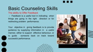 Basic Counseling Skills
The ability to Offer Feedback
– Feedback is a useful tool in indicating when
things are going in the right direction or for
redirecting problem performance.
Your objective in giving feedback is to provide
guidance by supplying information in a useful
manner, either to support effective behaviour, or
to guide someone back on track toward
successful performance.
 