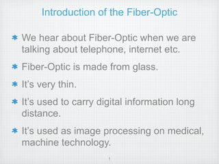Introduction of the Fiber-Optic

We hear about Fiber-Optic when we are
talking about telephone, internet etc.
Fiber-Optic is made from glass.
It’s very thin.
It’s used to carry digital information long
distance.
It’s used as image processing on medical,
machine technology.
                     1
 
