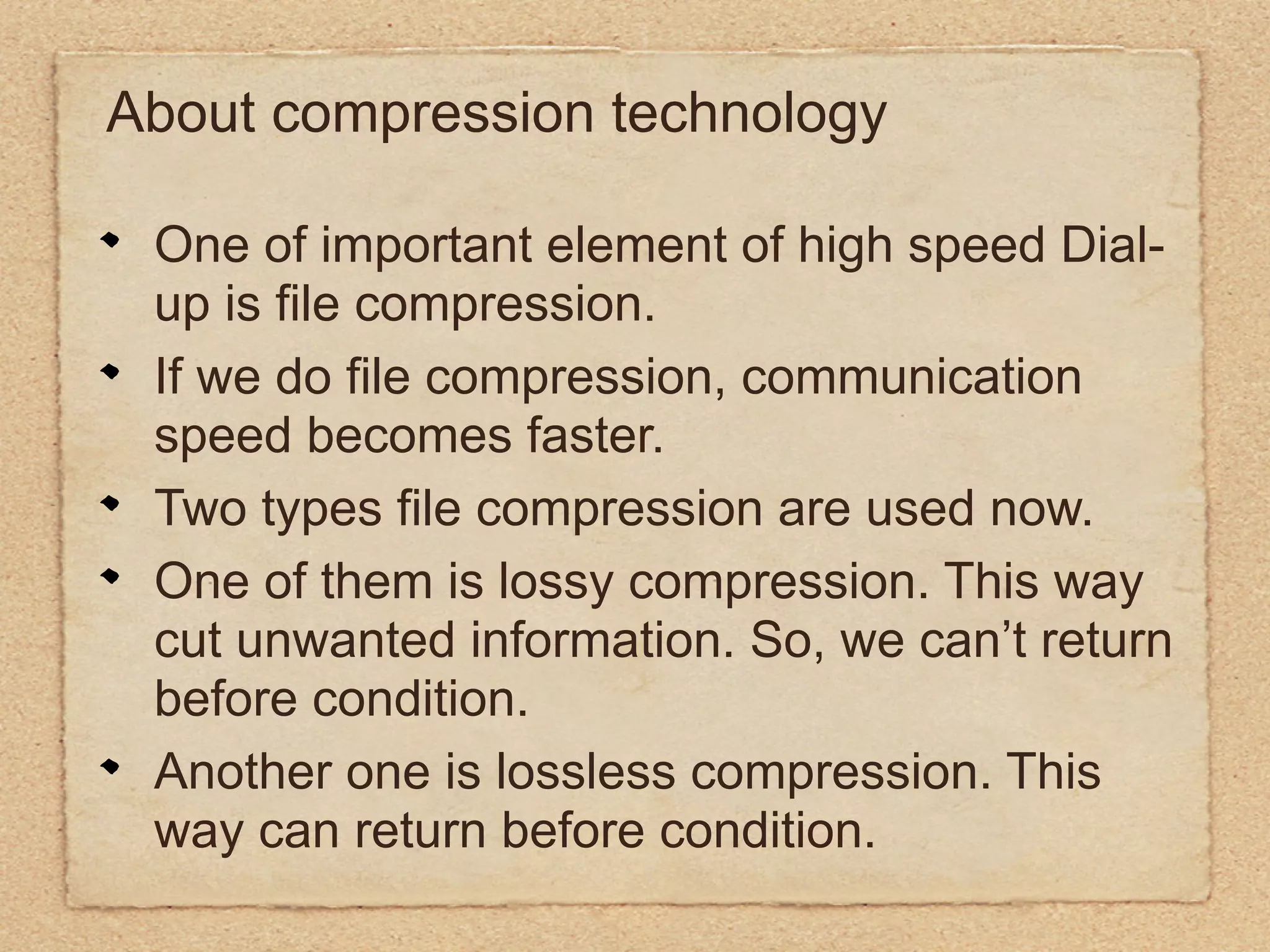 About compression technology

 One of important element of high speed Dial-
 up is file compression.
 If we do file compression, communication
 speed becomes faster.
 Two types file compression are used now.
 One of them is lossy compression. This way
 cut unwanted information. So, we can’t return
 before condition.
 Another one is lossless compression. This
 way can return before condition.
 