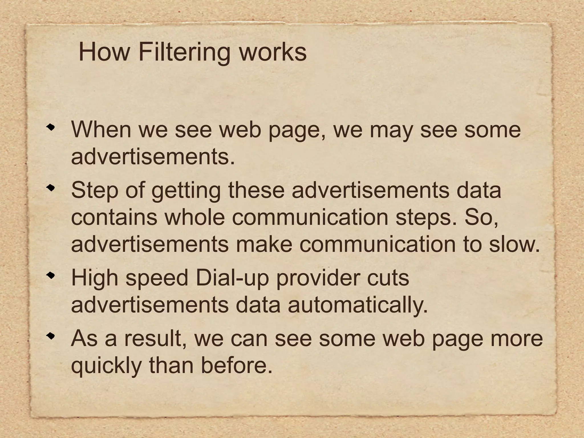 How Filtering works

When we see web page, we may see some
advertisements.
Step of getting these advertisements data
contains whole communication steps. So,
advertisements make communication to slow.
High speed Dial-up provider cuts
advertisements data automatically.
As a result, we can see some web page more
quickly than before.
 