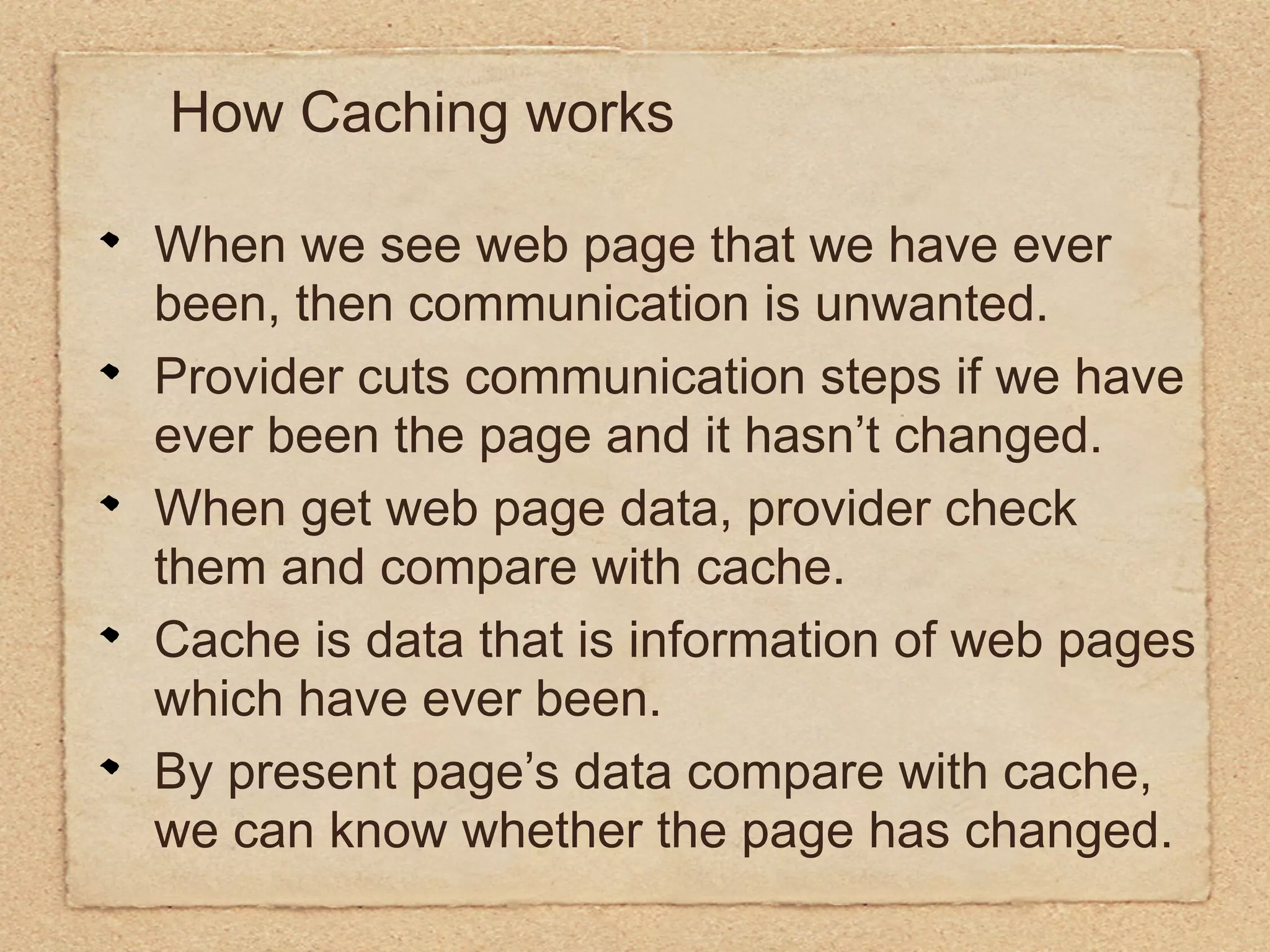 How Caching works

When we see web page that we have ever
been, then communication is unwanted.
Provider cuts communication steps if we have
ever been the page and it hasn’t changed.
When get web page data, provider check
them and compare with cache.
Cache is data that is information of web pages
which have ever been.
By present page’s data compare with cache,
we can know whether the page has changed.
 