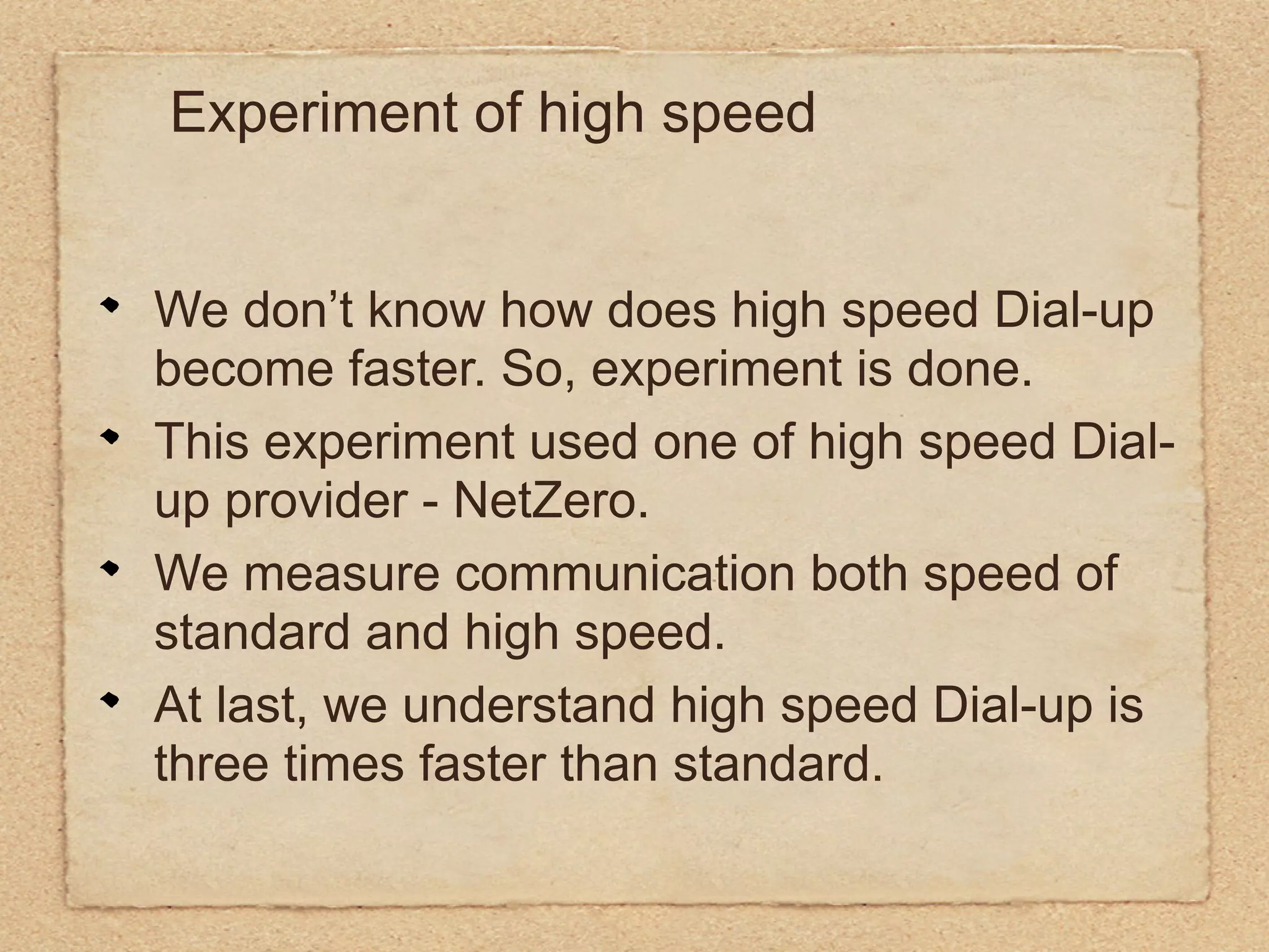 Experiment of high speed


We don’t know how does high speed Dial-up
become faster. So, experiment is done.
This experiment used one of high speed Dial-
up provider - NetZero.
We measure communication both speed of
standard and high speed.
At last, we understand high speed Dial-up is
three times faster than standard.
 