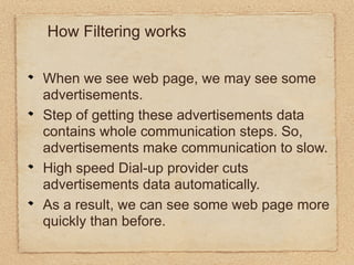 How Filtering works

When we see web page, we may see some
advertisements.
Step of getting these advertisements data
contains whole communication steps. So,
advertisements make communication to slow.
High speed Dial-up provider cuts
advertisements data automatically.
As a result, we can see some web page more
quickly than before.
 