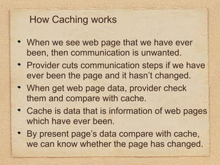 How Caching works

When we see web page that we have ever
been, then communication is unwanted.
Provider cuts communication steps if we have
ever been the page and it hasn’t changed.
When get web page data, provider check
them and compare with cache.
Cache is data that is information of web pages
which have ever been.
By present page’s data compare with cache,
we can know whether the page has changed.
 