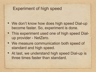 Experiment of high speed


We don’t know how does high speed Dial-up
become faster. So, experiment is done.
This experiment used one of high speed Dial-
up provider - NetZero.
We measure communication both speed of
standard and high speed.
At last, we understand high speed Dial-up is
three times faster than standard.
 