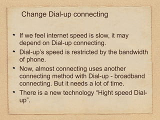 Change Dial-up connecting

If we feel internet speed is slow, it may
depend on Dial-up connecting.
Dial-up’s speed is restricted by the bandwidth
of phone.
Now, almost connecting uses another
connecting method with Dial-up - broadband
connecting. But it needs a lot of time.
There is a new technology “Hight speed Dial-
up”.
 