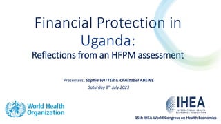 Financial Protection in
Uganda:
Reflections from an HFPM assessment
Presenters: Sophie WITTER & Christabel ABEWE
Saturday 8th July 2023
15th IHEA World Congress on Health Economics
 
