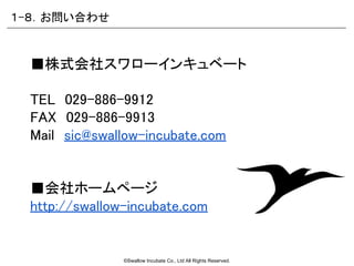 ©Swallow Incubate Co., Ltd All Rights Reserved.
■株式会社スワローインキュベート
TEL　029-886-9912
FAX　029-886-9913
Mail　sic@swallow-incubate.com
■会社ホームページ
http://swallow-incubate.com
１-８．お問い合わせ
 
