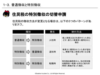 ©Swallow Incubate Co., Ltd All Rights Reserved.
住民税の徴収方法が変更となる場合は、以下の３つのパターンがあ
りまスワ。
住民税の特別徴収の切替申請
事業主に雇用されていた者が退社
し、無職や個人事業主等になる場
合
個人事業主及び失業中だった者な
どが、新たに事業者に雇用された
場合
納付方法種別 発生
入社時
退社時
普通徴収
特別徴収義務者から、別の特別徴
収義務者へ転職・出向など給与所
得者に異動があった場合。
転職時
特別徴収
特別徴収 普通徴収
特別徴収 特別徴収
１-３．普通徴収と特別徴収
 