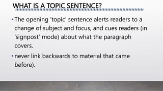WHAT IS A TOPIC SENTENCE?
•The opening ‘topic’ sentence alerts readers to a
change of subject and focus, and cues readers (in
‘signpost’ mode) about what the paragraph
covers.
•never link backwards to material that came
before).
 