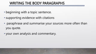 WRITING THE BODY PARAGRAPHS
• beginning with a topic sentence.
• supporting evidence with citations
• paraphrase and summarise your sources more often than
you quote.
• your own analysis and commentary.
 