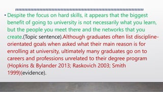 • Despite the focus on hard skills, it appears that the biggest
benefit of going to university is not necessarily what you learn,
but the people you meet there and the networks that you
create.(Topic sentence).Although graduates often list discipline-
orientated goals when asked what their main reason is for
enrolling at university, ultimately many graduates go on to
careers and professions unrelated to their degree program
(Hopkins & Bylander 2013; Raskovich 2003; Smith
1999)(evidence).
 