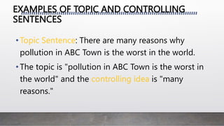 EXAMPLES OF TOPIC AND CONTROLLING
SENTENCES
• : There are many reasons why
pollution in ABC Town is the worst in the world.
•The topic is "pollution in ABC Town is the worst in
the world" and the is "many
reasons."
 