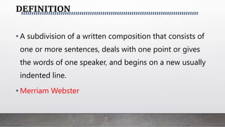 DEFINITION
• A subdivision of a written composition that consists of
one or more sentences, deals with one point or gives
the words of one speaker, and begins on a new usually
indented line.
• Merriam Webster
 